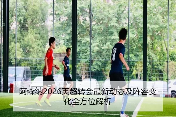 阿森纳2026英超转会最新动态及阵容变化全方位解析